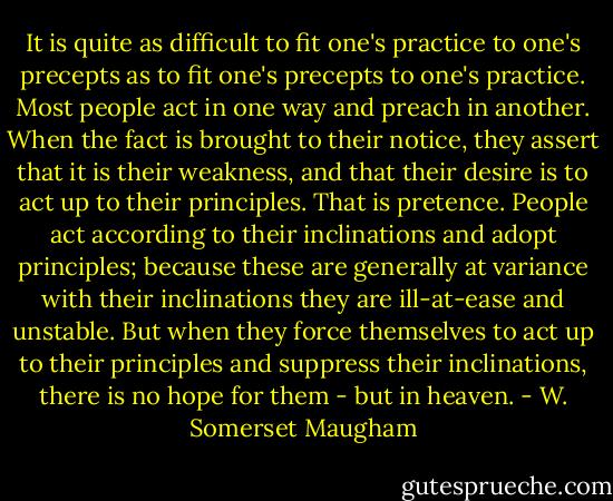 It is quite as difficult to fit one's practice to one's precepts as to fit one's precepts to one's practice. Most people act in one way and preach in another. When the fact is brought to their notice, they assert that it is their weakness, and that their desire is to act up to their principles. That is pretence. People act according to their inclinations and adopt principles; because these are generally at variance with their inclinations they are ill-at-ease and unstable. But when they force themselves to act up to their principles and suppress their inclinations, there is no hope for them - but in heaven. - W. Somerset Maugham