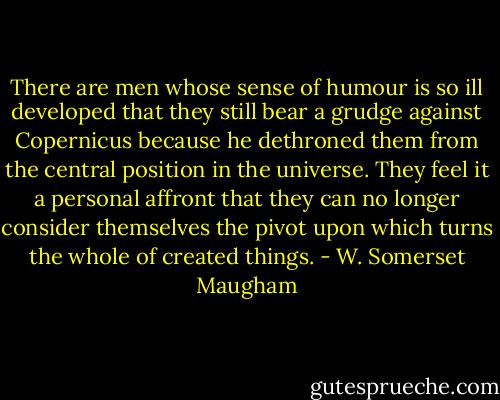 There are men whose sense of humour is so ill developed that they still bear a grudge against Copernicus because he dethroned them from the central position in the universe. They feel it a personal affront that they can no longer consider themselves the pivot upon which turns the whole of created things. - W. Somerset Maugham