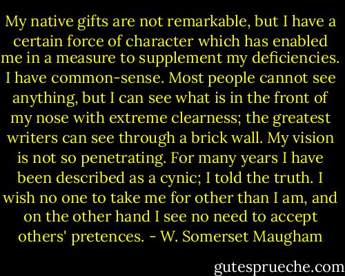My native gifts are not remarkable, but I have a certain force of character which has enabled me in a measure to supplement my deficiencies. I have common-sense. Most people cannot see anything, but I can see what is in the front of my nose with extreme clearness; the greatest writers can see through a brick wall. My vision is not so penetrating. For many years I have been described as a cynic; I told the truth. I wish no one to take me for other than I am, and on the other hand I see no need to accept others' pretences. - W. Somerset Maugham