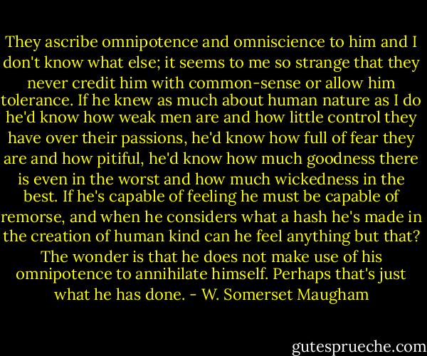 They ascribe omnipotence and omniscience to him and I don't know what else; it seems to me so strange that they never credit him with common-sense or allow him tolerance. If he knew as much about human nature as I do he'd know how weak men are and how little control they have over their passions, he'd know how full of fear they are and how pitiful, he'd know how much goodness there is even in the worst and how much wickedness in the best. If he's capable of feeling he must be capable of remorse, and when he considers what a hash he's made in the creation of human kind can he feel anything but that? The wonder is that he does not make use of his omnipotence to annihilate himself. Perhaps that's just what he has done. - W. Somerset Maugham