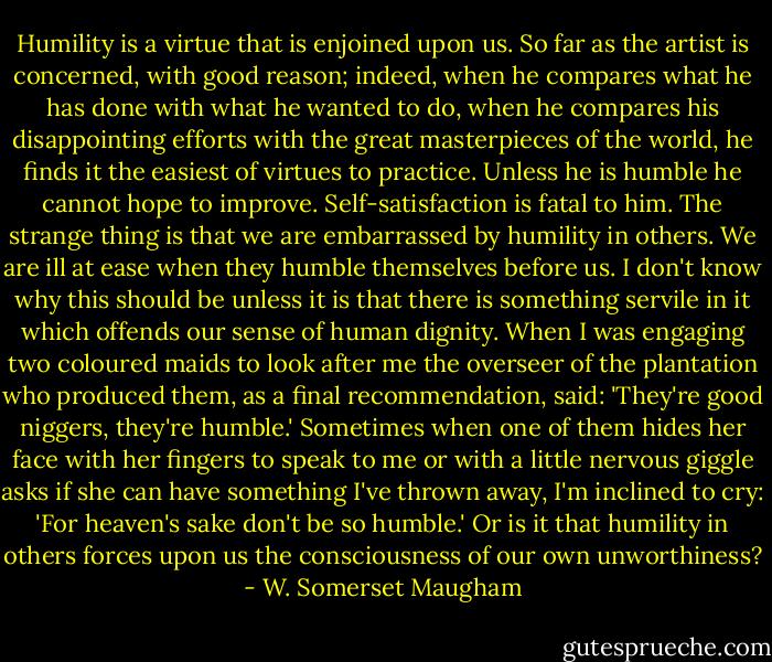 Humility is a virtue that is enjoined upon us. So far as the artist is concerned, with good reason; indeed, when he compares what he has done with what he wanted to do, when he compares his disappointing efforts with the great masterpieces of the world, he finds it the easiest of virtues to practice. Unless he is humble he cannot hope to improve. Self-satisfaction is fatal to him. The strange thing is that we are embarrassed by humility in others. We are ill at ease when they humble themselves before us. I don't know why this should be unless it is that there is something servile in it which offends our sense of human dignity. When I was engaging two coloured maids to look after me the overseer of the plantation who produced them, as a final recommendation, said: 'They're good niggers, they're humble.' Sometimes when one of them hides her face with her fingers to speak to me or with a little nervous giggle asks if she can have something I've thrown away, I'm inclined to cry: 'For heaven's sake don't be so humble.'<br />Or is it that humility in others forces upon us the consciousness of our own unworthiness? - W. Somerset Maugham