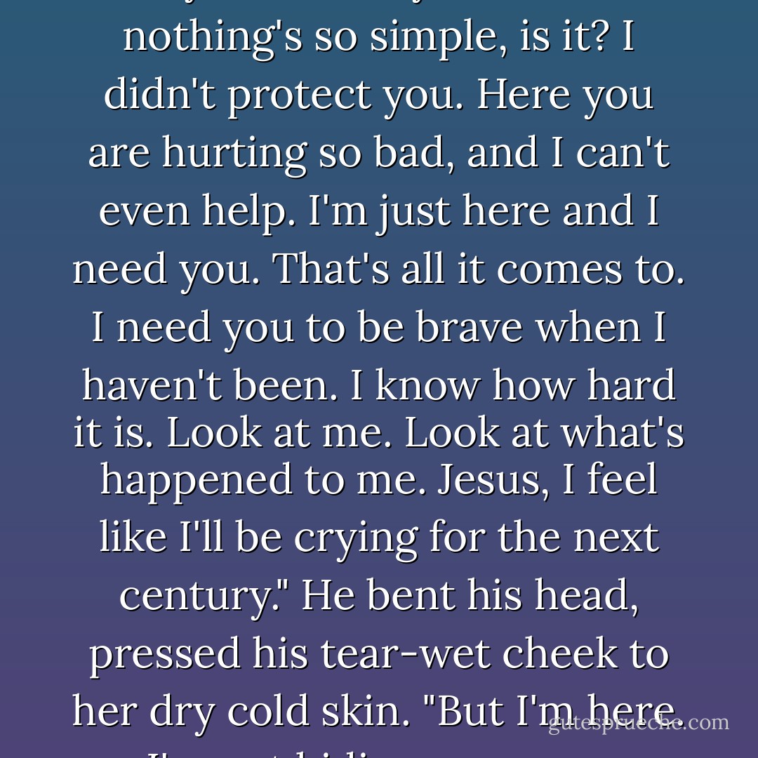 Then you came and I started to feel again. I started to think there was a reason I survived, that you were my reason. But nothing's so simple, is it? I didn't protect you. Here you are hurting so bad, and I can't even help. I'm just here and I need you. That's all it comes to. I need you to be brave when I haven't been. I know how hard it is. Look at me. Look at what's happened to me. Jesus, I feel like I'll be crying for the next century." He bent his head, pressed his tear-wet cheek to her dry cold skin. "But I'm here. I'm not hiding anymore. Princess, I'm asking you. Come back to me. You're my life. - Laura Kinsale