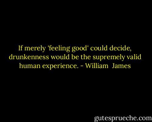 If merely 'feeling good' could decide, drunkenness would be the supremely valid human experience. - William  James