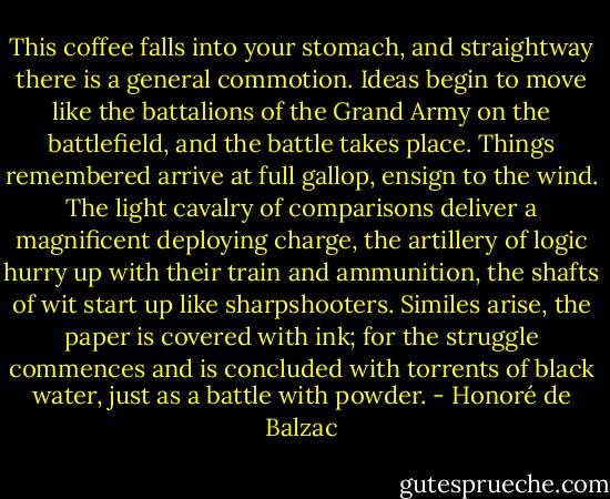 This coffee falls into your stomach, and straightway there is a general commotion. Ideas begin to move like the battalions of the Grand Army on the battlefield, and the battle takes place. Things remembered arrive at full gallop, ensign to the wind. The light cavalry of comparisons deliver a magnificent deploying charge, the artillery of logic hurry up with their train and ammunition, the shafts of wit start up like sharpshooters. Similes arise, the paper is covered with ink; for the struggle commences and is concluded with torrents of black water, just as a battle with powder. - Honoré de Balzac