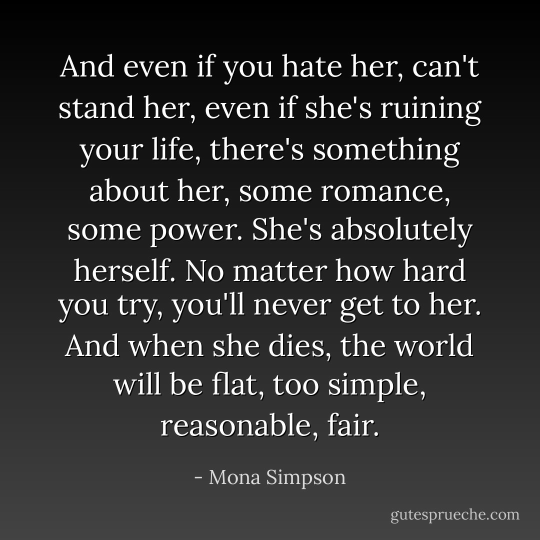 And even if you hate her, can't stand her, even if she's ruining your life, there's something about her, some romance, some power. She's absolutely herself. No matter how hard you try, you'll never get to her. And when she dies, the world will be flat, too simple, reasonable, fair. - Mona Simpson