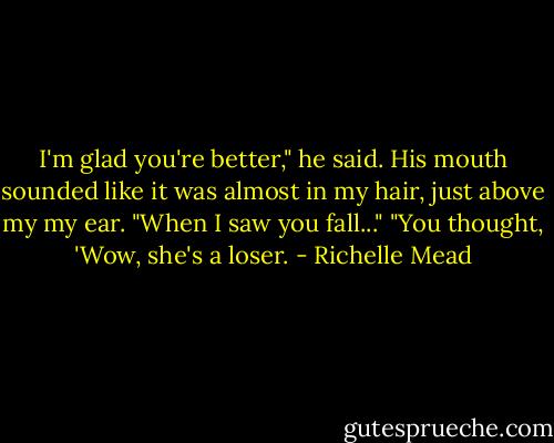 I'm glad you're better," he said. His mouth sounded like it was almost in my hair, just above my my ear. "When I saw you fall..."<br />"You thought, 'Wow, she's a loser. - Richelle Mead
