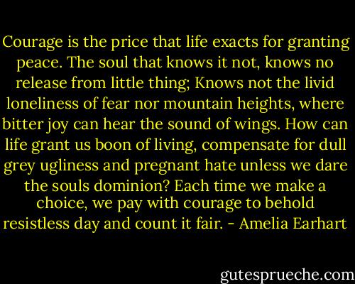 Courage is the price that life exacts for granting peace. The soul that knows it not, knows no release from little thing; Knows not the livid loneliness of fear nor mountain heights, where bitter joy can hear the sound of wings. How can life grant us boon of living, compensate for dull grey ugliness and pregnant hate unless we dare the souls dominion? Each time we make a choice, we pay with courage to behold resistless day and count it fair. - Amelia Earhart