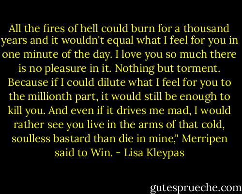 All the fires of hell could burn for a thousand years and it wouldn't equal what I feel for you in one minute of the day. I love you so much there is no pleasure in it. Nothing but torment. Because if I could dilute what I feel for you to the mil­lionth part, it would still be enough to kill you. And even if it drives me mad, I would rather see you live in the arms of that cold, soulless bastard than die in mine," Merripen said to Win. - Lisa Kleypas