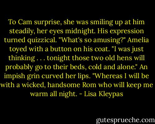 To Cam surprise, she was smiling up at him steadily, her eyes midnight.<br />His expression turned quizzical. "What's so amus­ing?"<br />Amelia toyed with a button on his coat. "I was just thinking . . . tonight those two old hens will probably go to their beds, cold and alone." An impish grin curved her lips. "Whereas I will be with a wicked, handsome Rom who will keep me warm all night. - Lisa Kleypas
