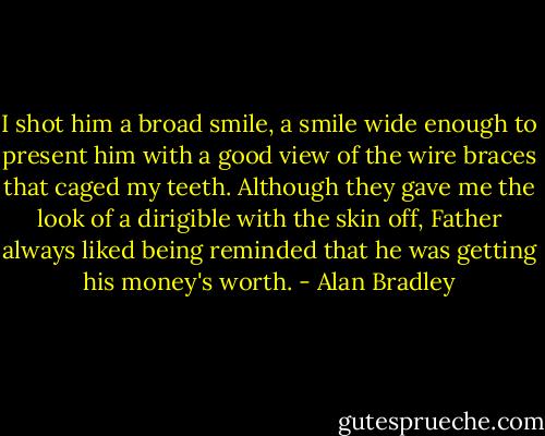 I shot him a broad smile, a smile wide enough to present him with a good view of the wire braces that caged my teeth. Although they gave me the look of a dirigible with the skin off, Father always liked being reminded that he was getting his money's worth. - Alan Bradley