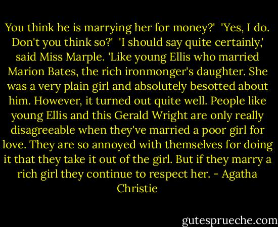 You think he is marrying her for money?'<br /><br />'Yes, I do. Don't you think so?'<br /><br />'I should say quite certainly,' said Miss Marple. 'Like young Ellis who married Marion Bates, the rich ironmonger's daughter. She was a very plain girl and absolutely besotted about him. However, it turned out quite well. People like young Ellis and this Gerald Wright are only really disagreeable when they've married a poor girl for love. They are so annoyed with themselves for doing it that they take it out of the girl. But if they marry a rich girl they continue to respect her. - Agatha Christie