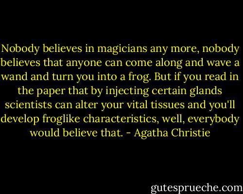 Nobody believes in magicians any more, nobody believes that anyone can come along and wave a wand and turn you into a frog. But if you read in the paper that by injecting certain glands scientists can alter your vital tissues and you'll develop froglike characteristics, well, everybody would believe that. - Agatha Christie