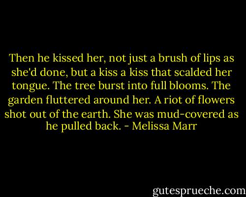 Then he kissed her, not just a brush of lips as she'd done, but a kiss a kiss that scalded her tongue. The tree burst into full blooms. The garden fluttered around her. A riot of flowers shot out of the earth. She was mud-covered as he pulled back. - Melissa Marr
