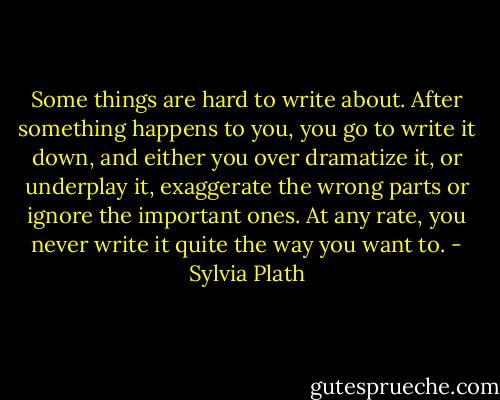 Some things are hard to write about. After something happens to you, you go to write it down, and either you over dramatize it, or underplay it, exaggerate the wrong parts or ignore the important ones. At any rate, you never write it quite the way you want to. - Sylvia Plath