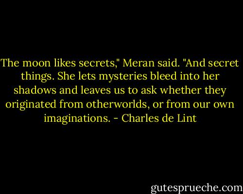 The moon likes secrets," Meran said. "And secret things. She lets mysteries bleed into her shadows and leaves us to ask whether they originated from otherworlds, or from our own imaginations. - Charles de Lint
