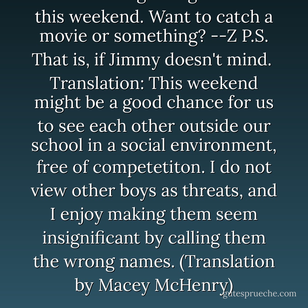 So I hear we get to go to town this weekend. Want to catch a movie or something?<br />--Z<br />P.S. That is, if Jimmy doesn't mind.<br /><br />Translation: This weekend might be a good chance for us to see each other outside our school in a social environment, free of competetiton. I do not view other boys as threats, and I enjoy making them seem insignificant by calling them the wrong names. (Translation by Macey McHenry) - Ally Carter