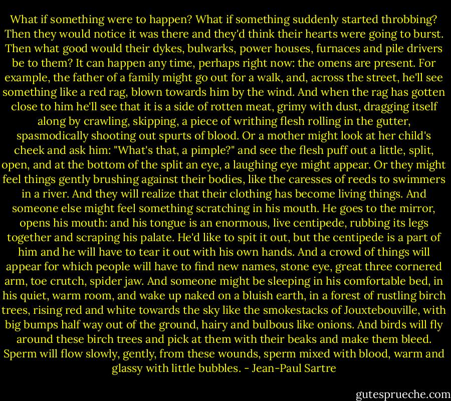 What if something were to happen? What if something suddenly started throbbing? Then they would notice it was there and they'd think their hearts were going to burst. Then what good would their dykes, bulwarks, power houses, furnaces and pile drivers be to them? It can happen any time, perhaps right now: the omens are present. For example, the father of a family might go out for a walk, and, across the street, he'll see something like a red rag, blown towards him by the wind. And when the rag has gotten close to him he'll see that it is a side of rotten meat, grimy with dust, dragging itself along by crawling, skipping, a piece of writhing flesh rolling in the gutter, spasmodically shooting out spurts of blood. Or a mother might look at her child's cheek and ask him: "What's that, a pimple?" and see the flesh puff out a little, split, open, and at the bottom of the split an eye, a laughing eye might appear. Or they might feel things gently brushing against their bodies, like the caresses of reeds to swimmers in a river. And they will realize that their clothing has become living things. And someone else might feel something scratching in his mouth. He goes to the mirror, opens his mouth: and his tongue is an enormous, live centipede, rubbing its legs together and scraping his palate. He'd like to spit it out, but the centipede is a part of him and he will have to tear it out with his own hands. And a crowd of things will appear for which people will have to find new names, stone eye, great three cornered arm, toe crutch, spider jaw. And someone might be sleeping in his comfortable bed, in his quiet, warm room, and wake up naked on a bluish earth, in a forest of rustling birch trees, rising red and white towards the sky like the smokestacks of Jouxtebouville, with big bumps half way out of the ground, hairy and bulbous like onions. And birds will fly around these birch trees and pick at them with their beaks and make them bleed. Sperm will flow slowly, gently, from these wounds, sperm mixed with blood, warm and glassy with little bubbles. - Jean-Paul Sartre