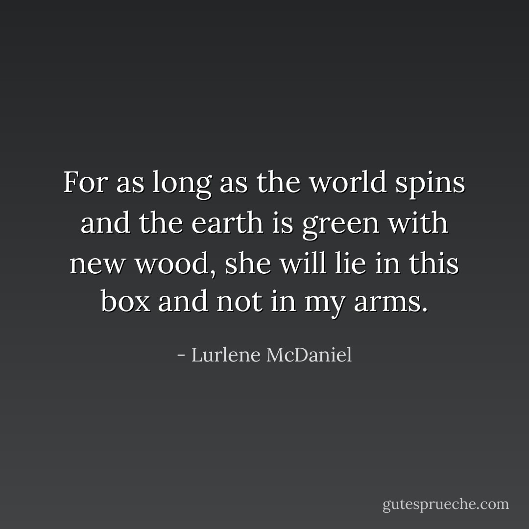 For as long as the world spins and the earth is green with new wood, she will lie in this box and not in my arms. - Lurlene McDaniel