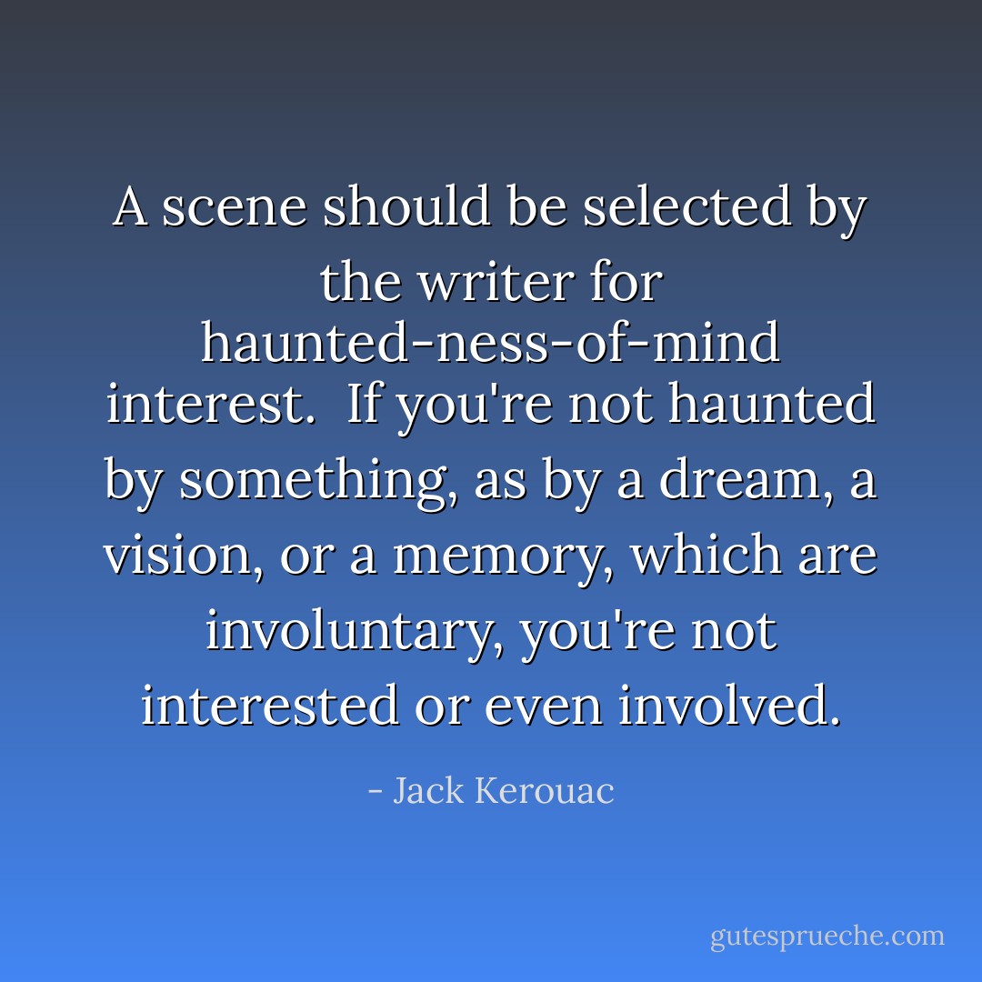 A scene should be selected by the writer for haunted-ness-of-mind interest. <br />If you're not haunted by something, as by a dream, a vision, or a memory, which are involuntary, you're not interested or even involved. - Jack Kerouac