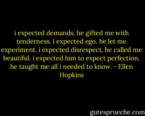 i expected demands. he gifted me with tenderness. i expected ego. he let me experiment. i expected disrespect. he called me beautiful. i expected him to expect perfection. he taught me all i needed to know. - Ellen Hopkins