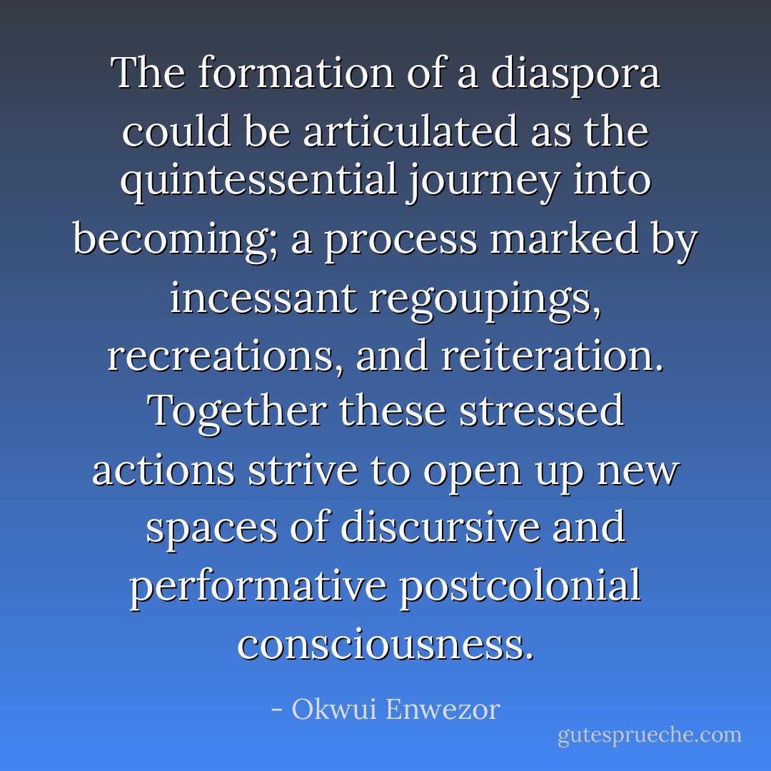 The formation of a diaspora could be articulated as the quintessential journey into becoming; a process marked by incessant regoupings, recreations, and reiteration. Together these stressed actions strive to open up new spaces of discursive and performative postcolonial consciousness. - Okwui Enwezor