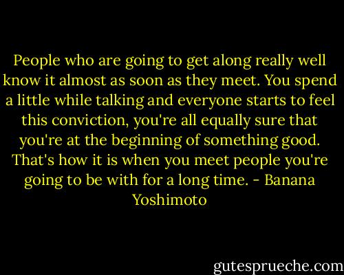 People who are going to get along really well know it almost as soon as they meet. You spend a little while talking and everyone starts to feel this conviction, you're all equally sure that you're at the beginning of something good. That's how it is when you meet people you're going to be with for a long time. - Banana Yoshimoto