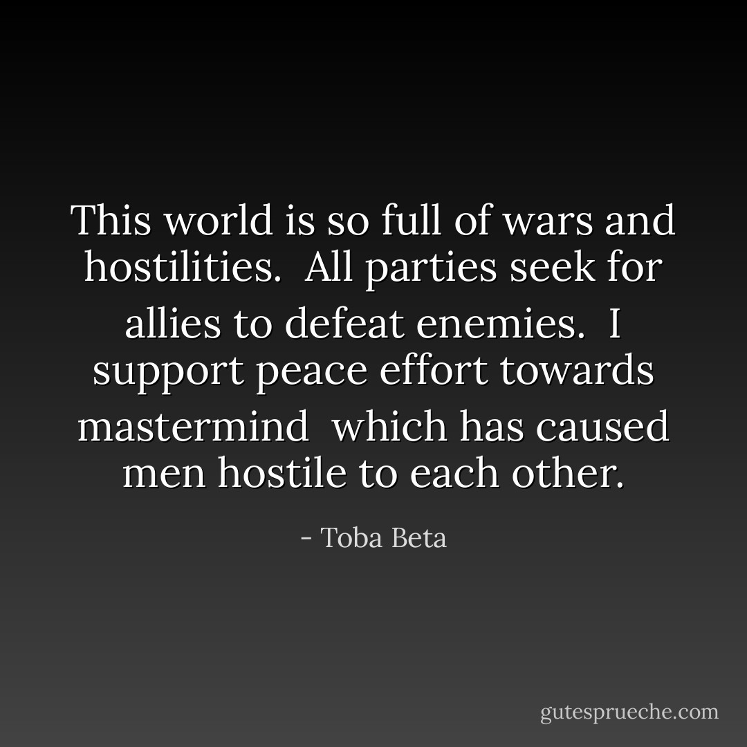 This world is so full of wars and hostilities. <br />All parties seek for allies to defeat enemies. <br />I support peace effort towards mastermind <br />which has caused men hostile to each other. - Toba Beta