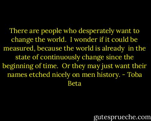 There are people who desperately want to change the world. <br />I wonder if it could be measured, because the world is already <br />in the state of continuously change since the beginning of time. <br />Or they may just want their names etched nicely on men history. - Toba Beta