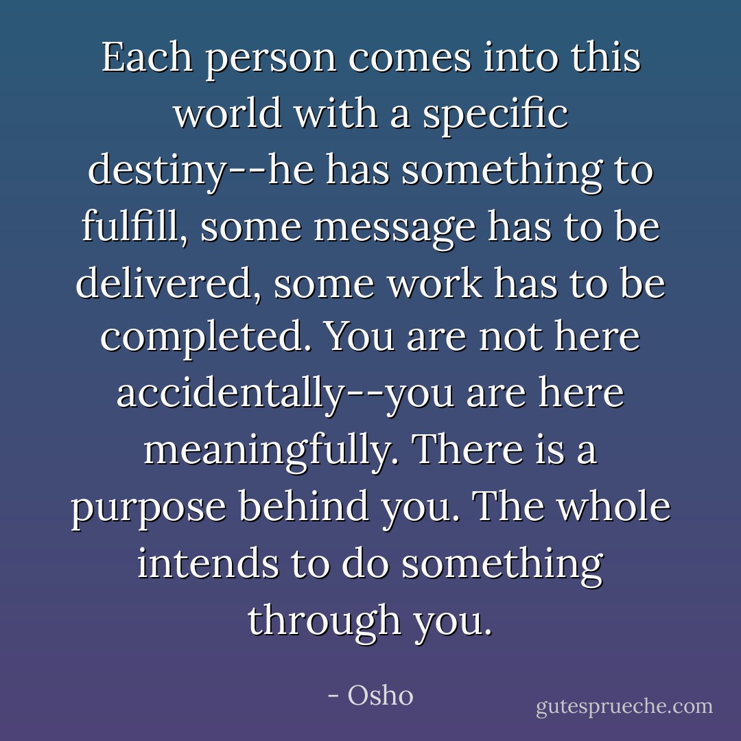 Each person comes into this world with a specific destiny--he has something to fulfill, some message has to be delivered, some work has to be completed. You are not here accidentally--you are here meaningfully. There is a purpose behind you. The whole intends to do something through you. - Osho