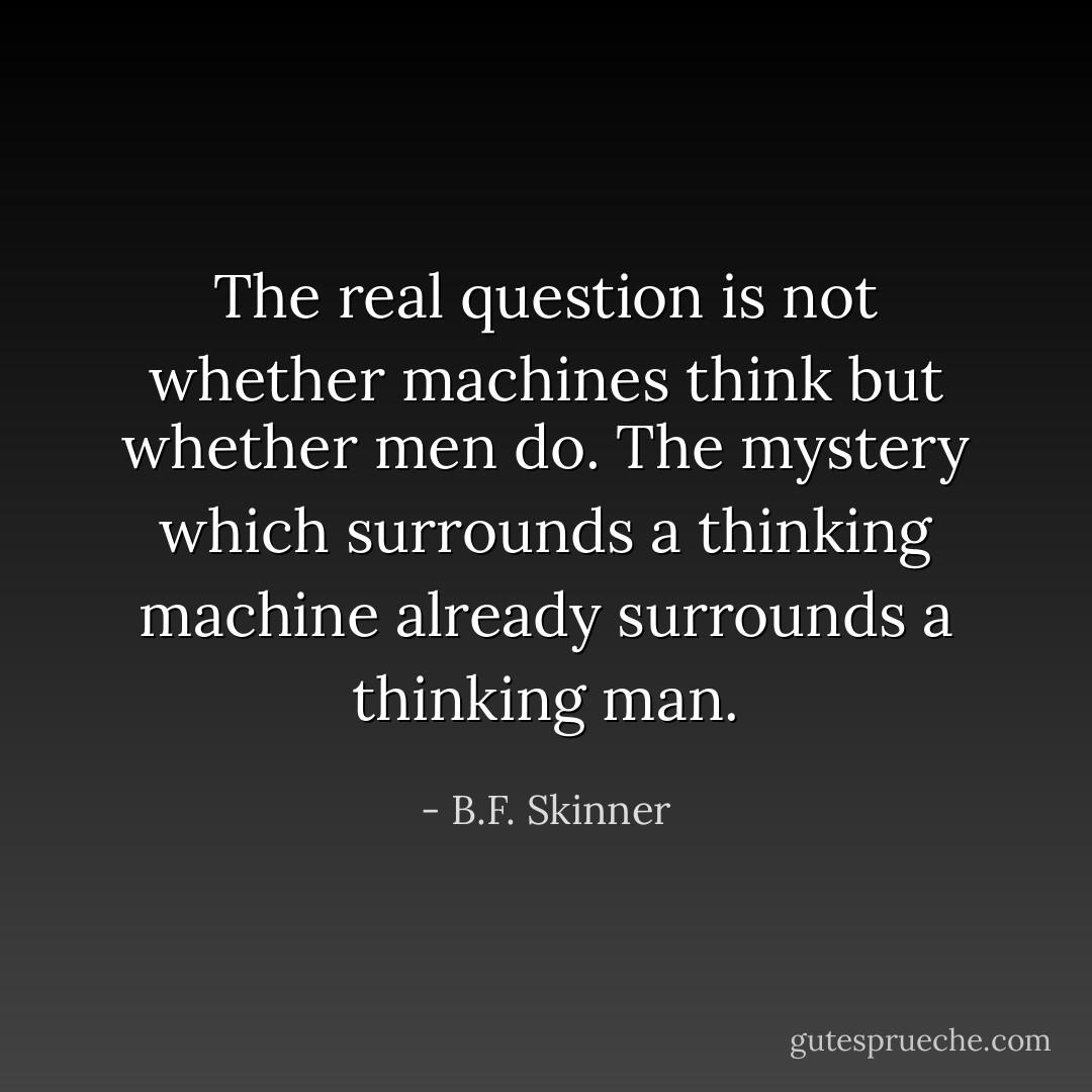 The real question is not whether machines think but whether men do. The mystery which surrounds a thinking machine already surrounds a thinking man. - B.F. Skinner