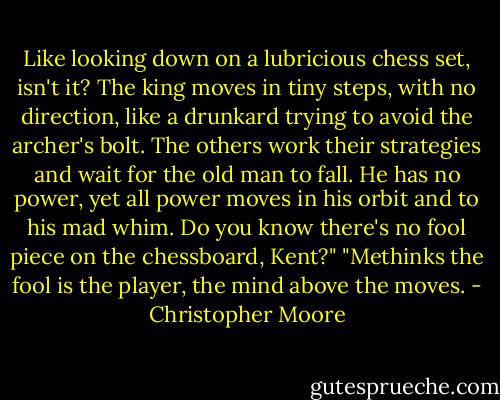 Like looking down on a lubricious chess set, isn't it? The king moves in tiny steps, with no direction, like a drunkard trying to avoid the archer's bolt. The others work their strategies and wait for the old man to fall. He has no power, yet all power moves in his orbit and to his mad whim. Do you know there's no fool piece on the chessboard, Kent?" "Methinks the fool is the player, the mind above the moves. - Christopher Moore