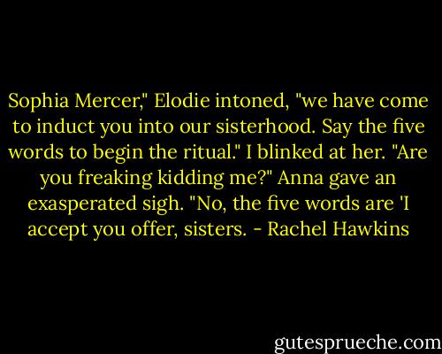 Sophia Mercer," Elodie intoned, "we have come to induct you into our sisterhood. Say the five words to begin the ritual."<br />I blinked at her. "Are you freaking kidding me?"<br />Anna gave an exasperated sigh. "No, the five words are 'I accept you offer, sisters. - Rachel Hawkins