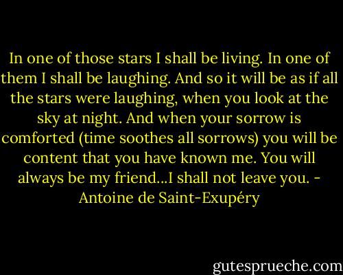 In one of those stars I shall be living. In one of them I shall be laughing. And so it will be as if all the stars were laughing, when you look at the sky at night. And when your sorrow is comforted (time soothes all sorrows) you will be content that you have known me. You will always be my friend...I shall not leave you. - Antoine de Saint-Exupéry