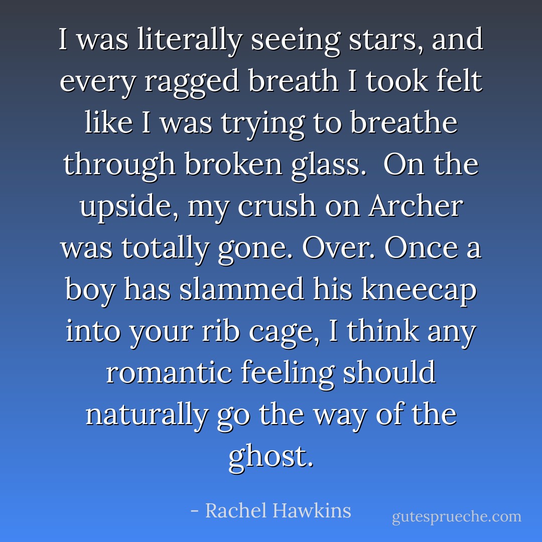 I was literally seeing stars, and every ragged breath I took felt like I was trying to breathe through broken glass.<br /><br />On the upside, my crush on Archer was totally gone. Over. Once a boy has slammed his kneecap into your rib cage, I think any romantic feeling should naturally go the way of the ghost. - Rachel Hawkins