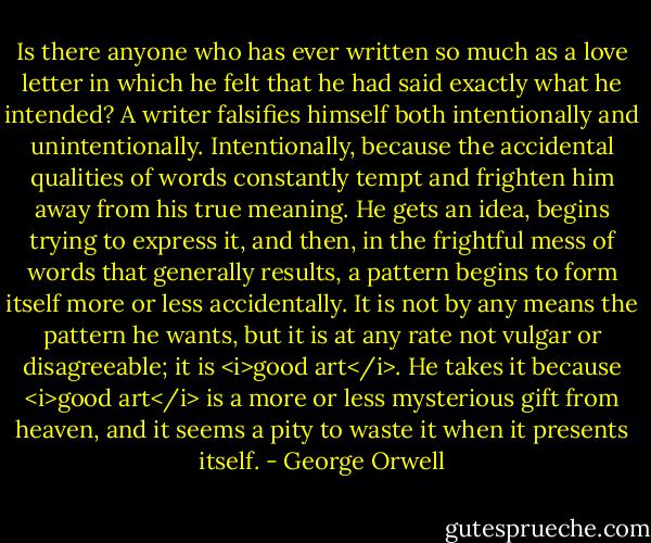Is there anyone who has ever written so much as a love letter in which he felt that he had said exactly what he intended? A writer falsifies himself both intentionally and unintentionally. Intentionally, because the accidental qualities of words constantly tempt and frighten him away from his true meaning. He gets an idea, begins trying to express it, and then, in the frightful mess of words that generally results, a pattern begins to form itself more or less accidentally. It is not by any means the pattern he wants, but it is at any rate not vulgar or disagreeable; it is <i>good art</i>. He takes it because <i>good art</i> is a more or less mysterious gift from heaven, and it seems a pity to waste it when it presents itself. - George Orwell