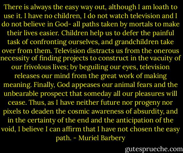 There is always the easy way out, although I am loath to use it. I have no children, I do not watch television and I do not believe in God- all paths taken by mortals to make their lives easier. Children help us to defer the painful task of confronting ourselves, and grandchildren take over from them. Television distracts us from the onerous necessity of finding projects to construct in the vacuity of our frivolous lives; by beguiling our eyes, television releases our mind from the great work of making meaning. Finally, God appeases our animal fears and the unbearable prospect that someday all our pleasures will cease. Thus, as I have neither future nor progeny nor pixels to deaden the cosmic awareness of absurdity, and in the certainty of the end and the anticipation of the void, I believe I can affirm that I have not chosen the easy path. - Muriel Barbery