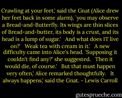 Crawling at your feet,' said the Gnat (Alice drew her feet back in some alarm), `you may observe a Bread-and-Butterfly. Its wings are thin slices of Bread-and-butter, its body is a crust, and its head is a lump of sugar.' <br /><br />And what does IT live on?' <br /><br />Weak tea with cream in it.' <br /><br />A new difficulty came into Alice's head. `Supposing it couldn't find any?' she suggested. <br /><br />Then it would die, of course.' <br /><br />But that must happen very often,' Alice remarked thoughtfully. <br /><br />It always happens,' said the Gnat. - Lewis Carroll