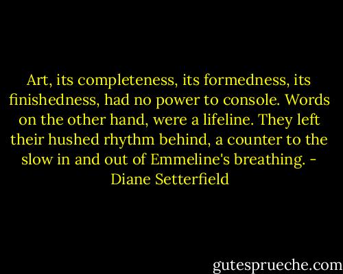 Art, its completeness, its formedness, its finishedness, had no power to console. Words on the other hand, were a lifeline. They left their hushed rhythm behind, a counter to the slow in and out of Emmeline's breathing. - Diane Setterfield