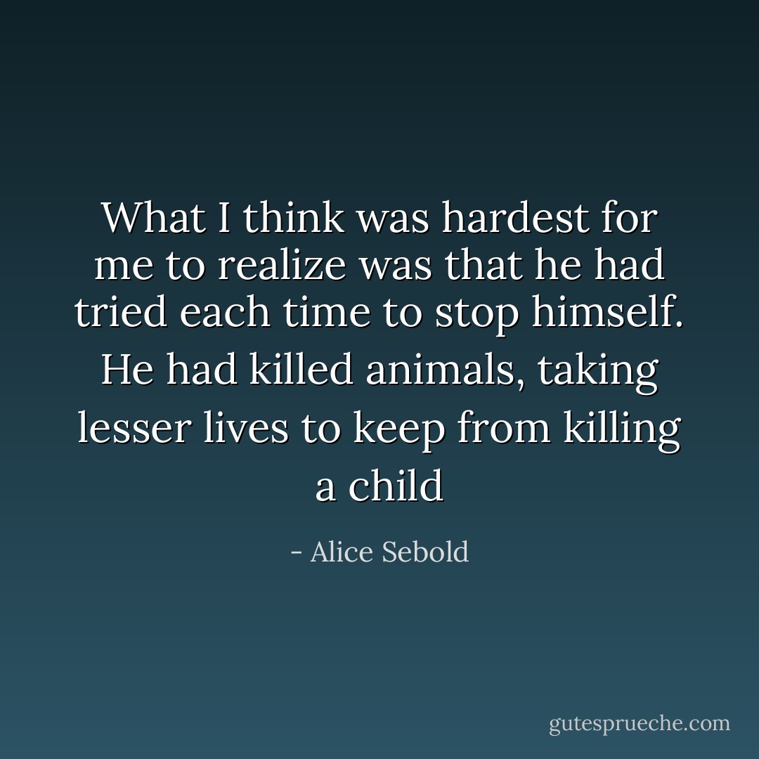 What I think was hardest for me to realize was that he had tried each time to stop himself. He had killed animals, taking lesser lives to keep from killing a child - Alice Sebold