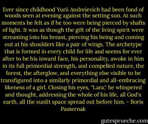 Ever since childhood Yurii Andreievich had been fond of woods seen at evening against the setting sun. At such moments he felt as if he too were being pierced by shafts of light. It was as though the gift of the living spirit were streaming into his breast, piercing his being and coming out at his shoulders like a pair of wings. The archetype that is formed in every child for life and seems for ever after to be his inward face, his personality, awoke in him in its full primordial strength, and compelled nature, the forest, the afterglow, and everything else visible to be transfigured into a similarly primordial and all-embracing likeness of a girl. Closing his eyes, "Lara," he whispered and thought, addressing the whole of his life, all God's earth, all the sunlit space spread out before him. - Boris Pasternak