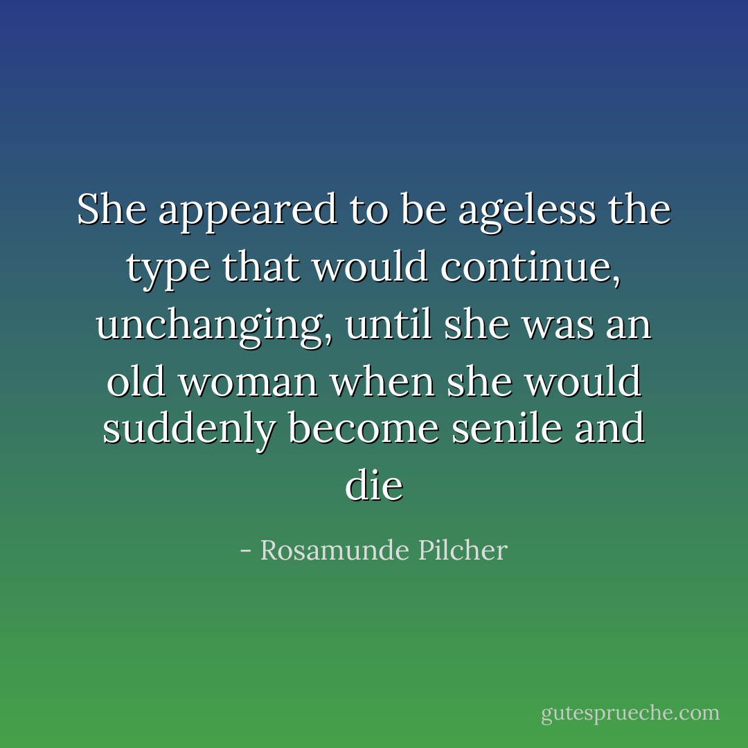 She appeared to be ageless the type that would continue, unchanging, until she was an old woman when she would suddenly become senile and die - Rosamunde Pilcher