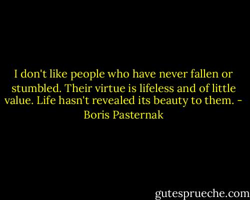 I don't like people who have never fallen or stumbled. Their virtue is lifeless and of little value. Life hasn't revealed its beauty to them. - Boris Pasternak