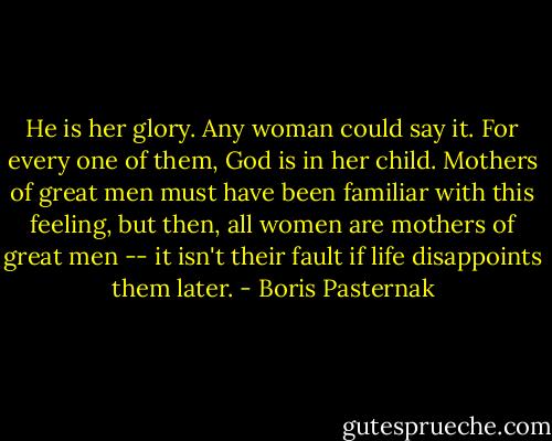 He is her glory. Any woman could say it. For every one of them, God is in her child. Mothers of great men must have been familiar with this feeling, but then, all women are mothers of great men -- it isn't their fault if life disappoints them later. - Boris Pasternak