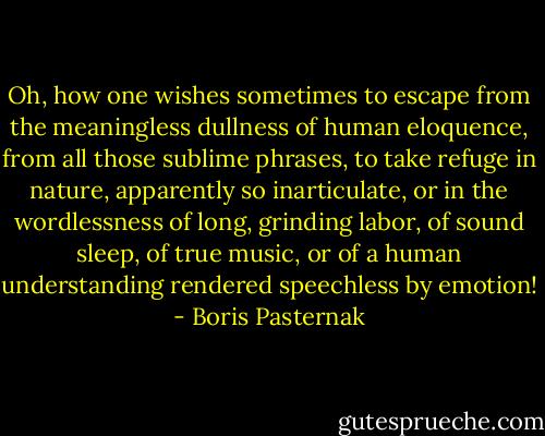 Oh, how one wishes sometimes to escape from the meaningless dullness of human eloquence, from all those sublime phrases, to take refuge in nature, apparently so inarticulate, or in the wordlessness of long, grinding labor, of sound sleep, of true music, or of a human understanding rendered speechless by emotion! - Boris Pasternak