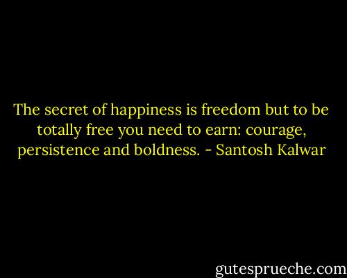 The secret of happiness is freedom but to be totally free you need to earn: courage, persistence and boldness. - Santosh Kalwar
