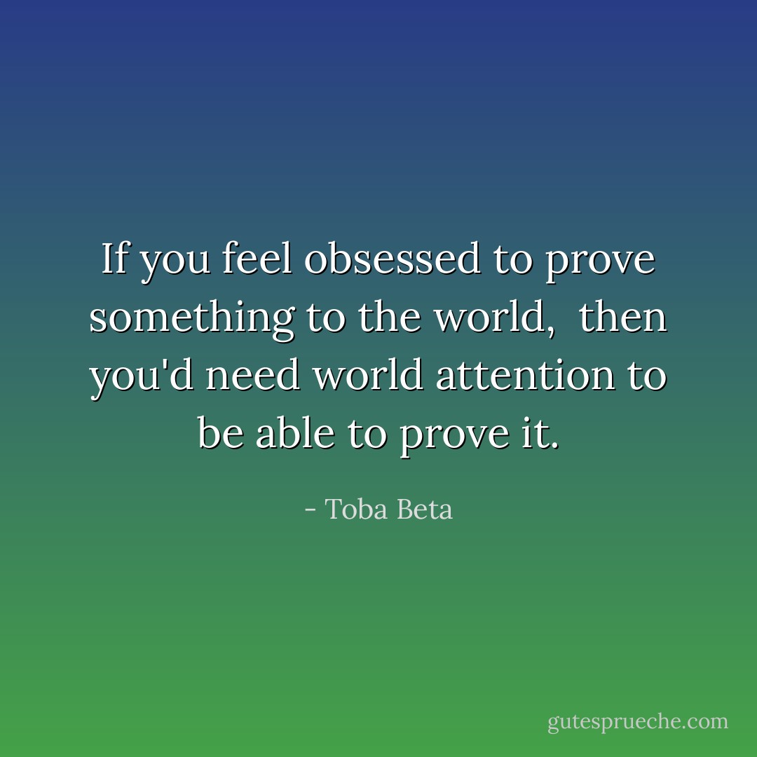 If you feel obsessed to prove something to the world, <br />then you'd need world attention to be able to prove it. - Toba Beta