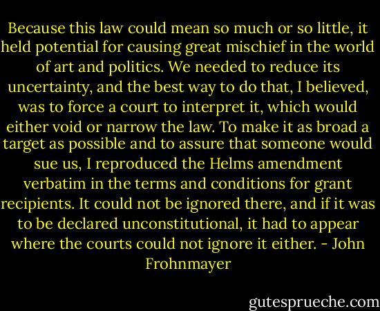 Because this law could mean so much or so little, it held potential for causing great mischief in the world of art and politics. We needed to reduce its uncertainty, and the best way to do that, I believed, was to force a court to interpret it, which would either void or narrow the law. To make it as broad a target as possible and to assure that someone would sue us, I reproduced the Helms amendment verbatim in the terms and conditions for grant recipients. It could not be ignored there, and if it was to be declared unconstitutional, it had to appear where the courts could not ignore it either. - John Frohnmayer