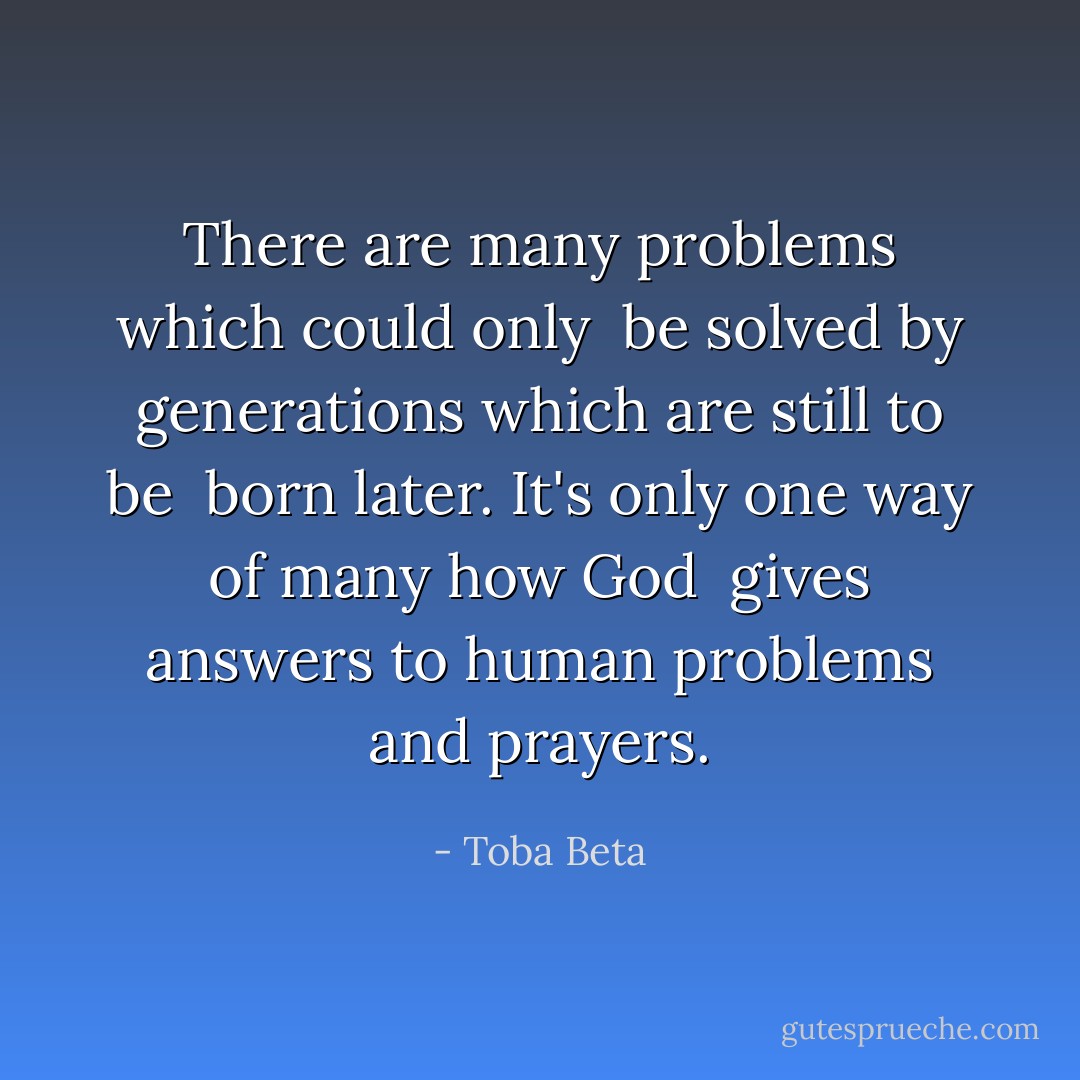 There are many problems which could only <br />be solved by generations which are still to be <br />born later. It's only one way of many how God <br />gives answers to human problems and prayers. - Toba Beta
