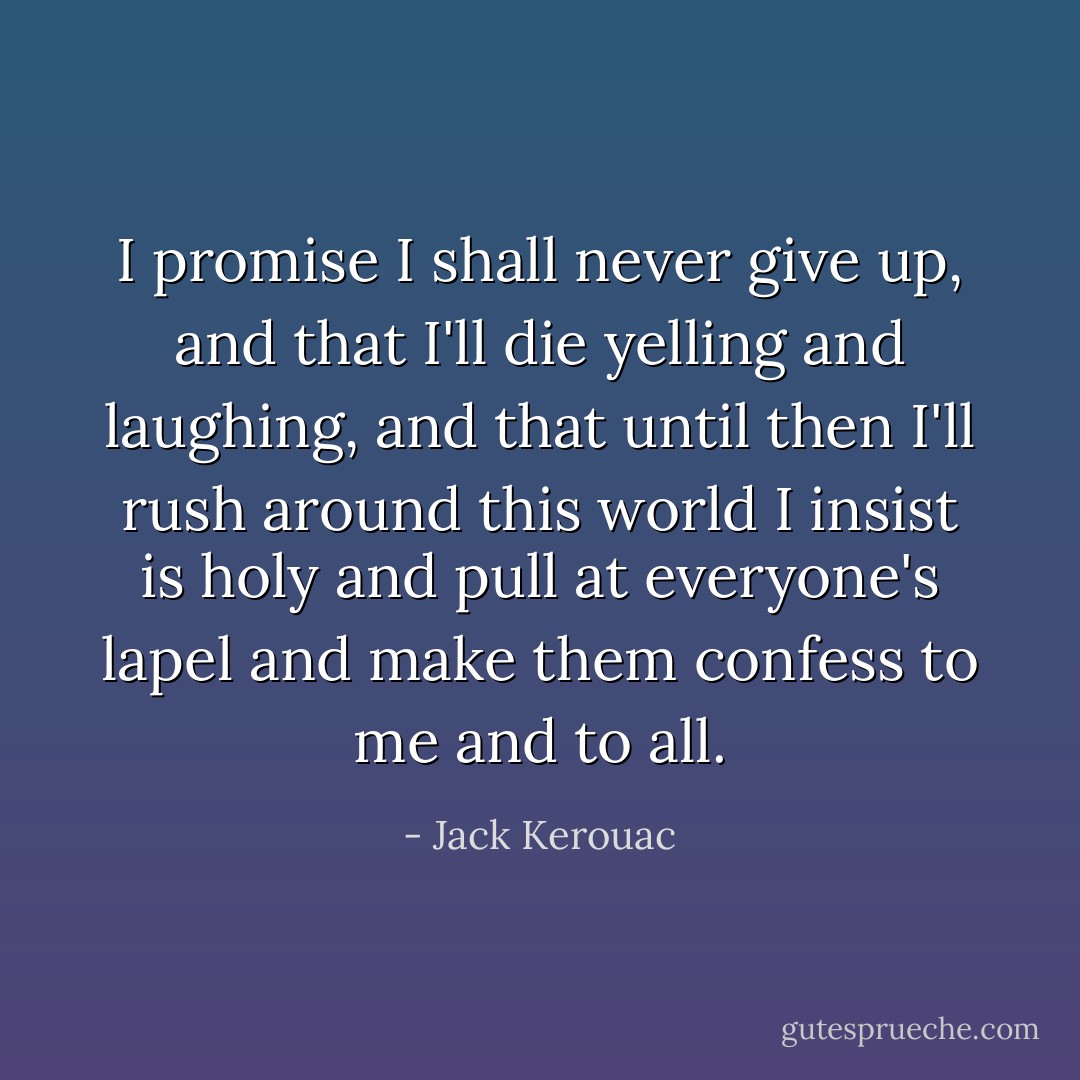 I promise I shall never give up, and that I'll die yelling and laughing, and that until then I'll rush around this world I insist is holy and pull at everyone's lapel and make them confess to me and to all. - Jack Kerouac