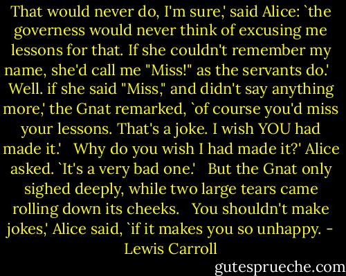 That would never do, I'm sure,' said Alice: `the governess would never think of excusing me lessons for that. If she couldn't remember my name, she'd call me "Miss!" as the servants do.' <br /><br />Well. if she said "Miss," and didn't say anything more,' the Gnat remarked, `of course you'd miss your lessons. That's a joke. I wish YOU had made it.' <br /><br />Why do you wish I had made it?' Alice asked. `It's a very bad one.' <br /><br />But the Gnat only sighed deeply, while two large tears came rolling down its cheeks. <br /><br />You shouldn't make jokes,' Alice said, `if it makes you so unhappy. - Lewis Carroll